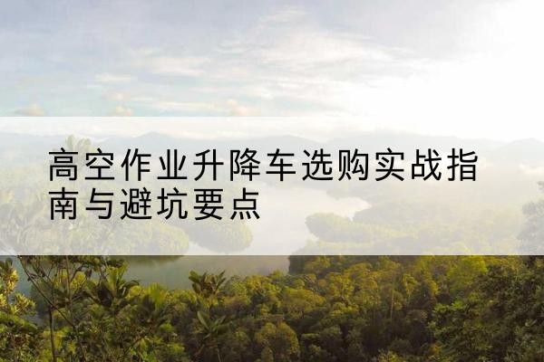仁寿升降车怎么选-高空作业升降车选购实战指南与避坑要点