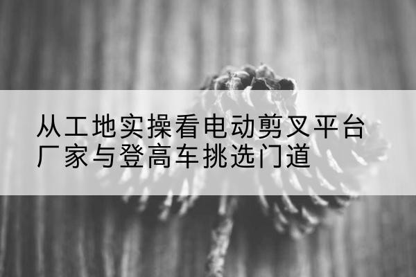仁寿电动剪叉升降平台厂家-从工地实操看电动剪叉平台厂家与登高车挑选门道