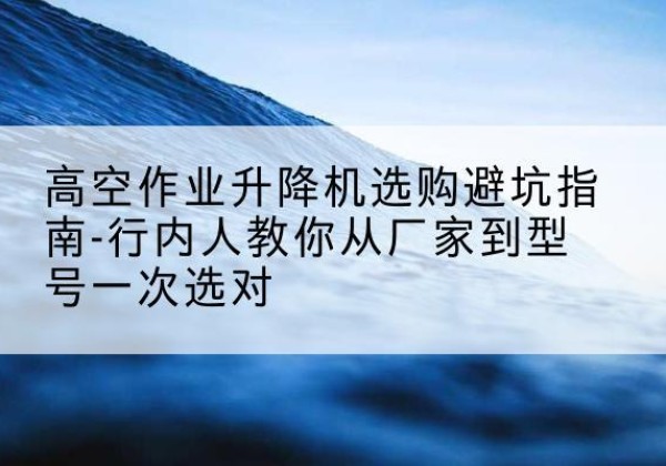 仁寿升降平台厂家-高空作业升降机选购避坑指南-行内人教你从厂家到型号一次选对