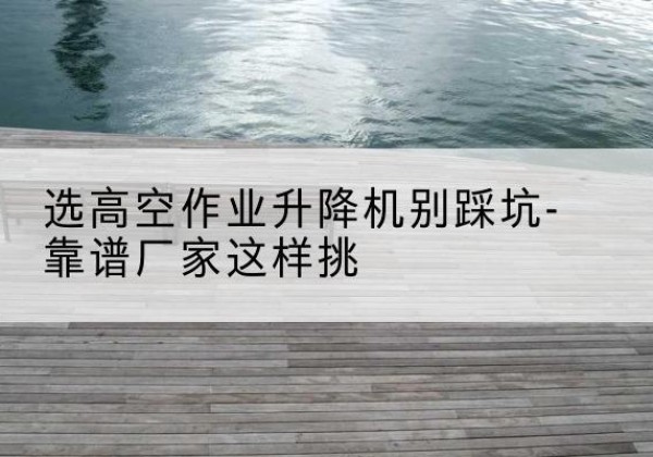 仁寿剪叉式升降机厂家-选高空作业升降机别踩坑-靠谱厂家这样挑