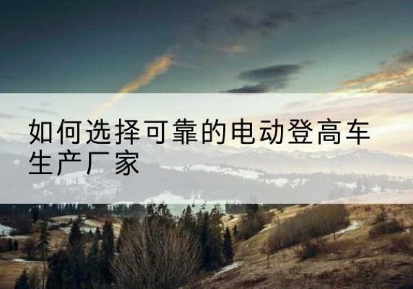 仁寿电动登高车厂家-如何选择可靠的电动登高车生产厂家