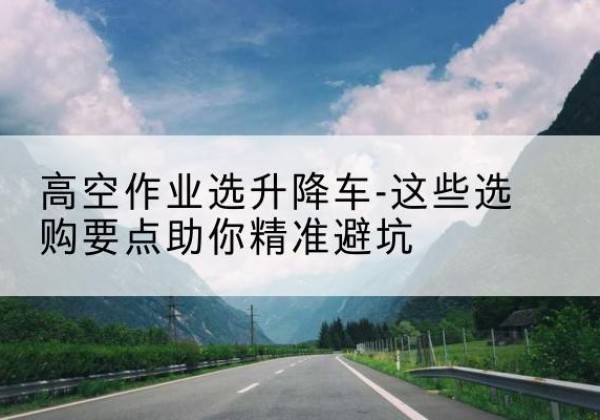 仁寿升降车厂家-高空作业选升降车-这些选购要点助你*避坑