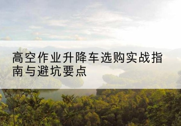 仁寿升降车怎么选-高空作业升降车选购实战指南与避坑要点